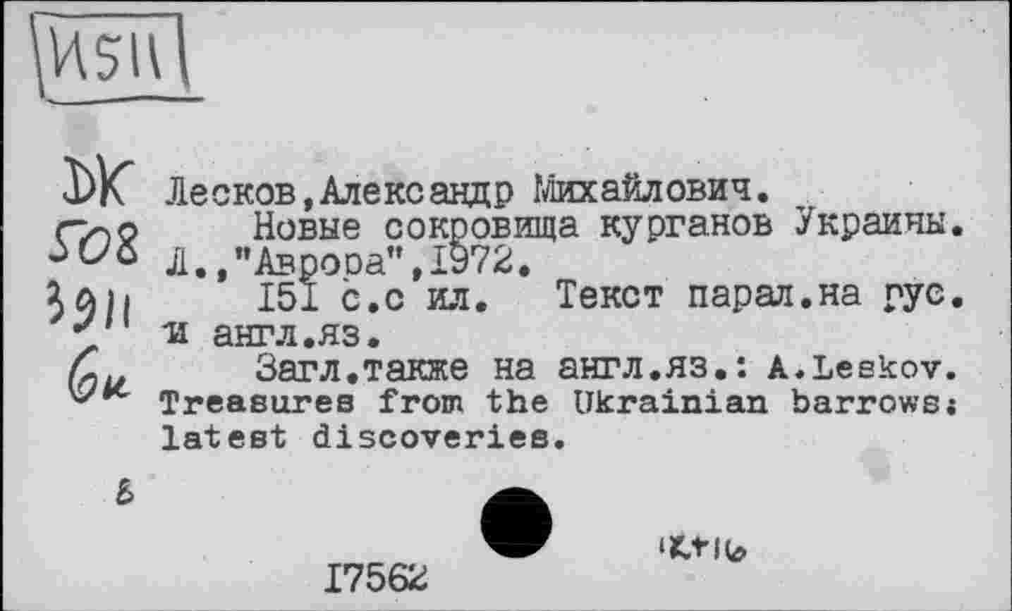 ﻿Г08 i$li (qv.
Лесков,Александр Михайлович.
Новые сокровища курганов Украины, Л.,"Аврооа",1972.
151 с.с ил. Текст парал.на рус, ■и англ.яз.
Загл.также на англ.яз.: a.Leskov. Treasures from the Ukrainian barrows;
latest discoveries.
Ъ
17562
‘ttlb